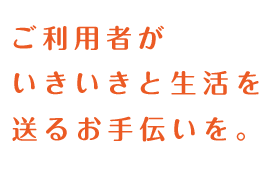 ご利用者がいきいきと生活を送るお手伝いを。