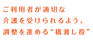 ご利用者が適切な介護を受けられるよう、調整を進める“橋渡し役”